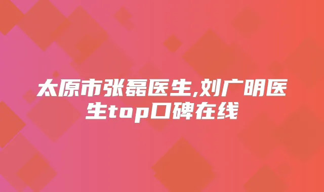 太原市张磊医生,刘广明医生top口碑在线