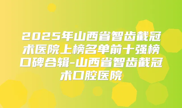 2025年山西省智齿截冠术医院上榜名单前十强榜口碑合辑-山西省智齿截冠术口腔医院