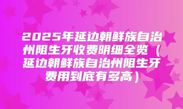2025年延边朝鲜族自治州阻生牙收费明细全览(延边朝鲜族自治州阻生牙费用到底有多高)