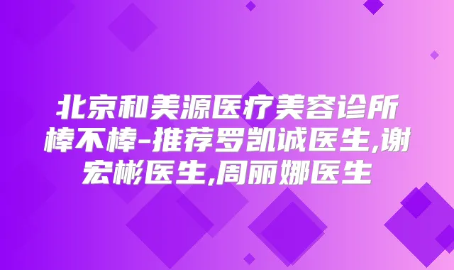 北京和美源医疗美容诊所棒不棒-推荐罗凯诚医生,谢宏彬医生,周丽娜医生