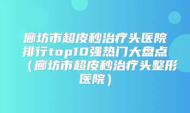 廊坊市超皮秒头医院排行top10强热门大盘点（廊坊市超皮秒头整形医院）