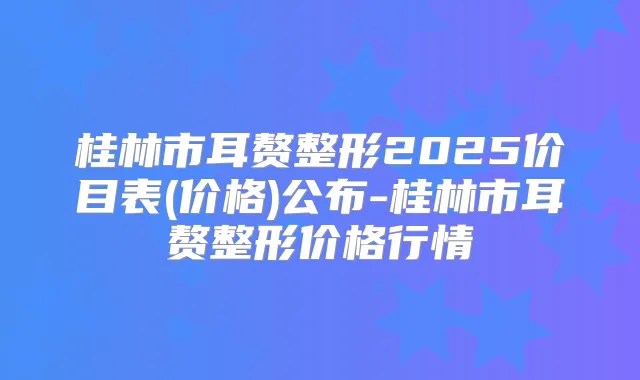 桂林市耳赘整形2025价目表(价格)公布-桂林市耳赘整形价格行情