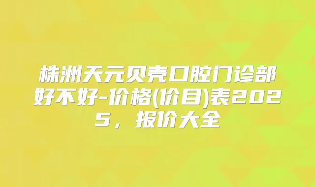 株洲天元贝壳口腔门诊部好不好-价格(价目)表2025，报价大全