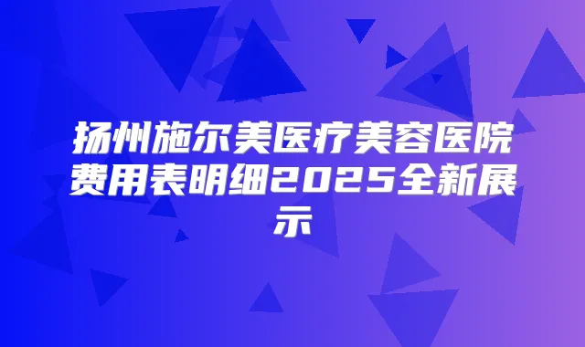 扬州施尔美医疗美容医院费用表明细2025全新展示