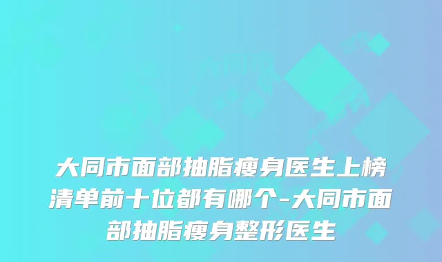 大同市面部抽脂瘦身医生上榜清单前十位都有哪个-大同市面部抽脂瘦身整形医生