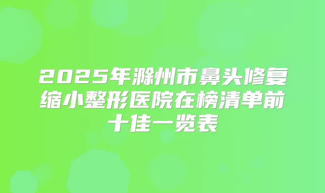 2025年滁州市鼻头修复缩小整形医院在榜清单前十佳一览表