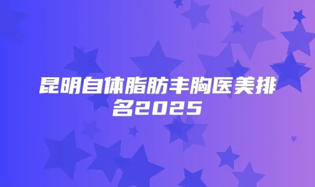 昆明自体脂肪丰胸医美排名2025