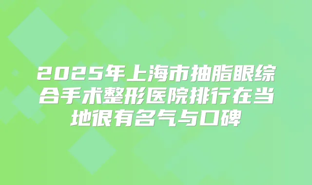 2025年上海市抽脂眼综合手术整形医院排行在当地很有名气与口碑