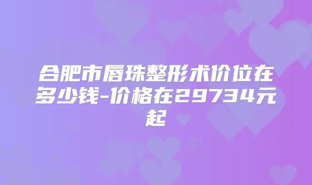 合肥市唇珠整形术价位在多少钱-价格在29734元起
