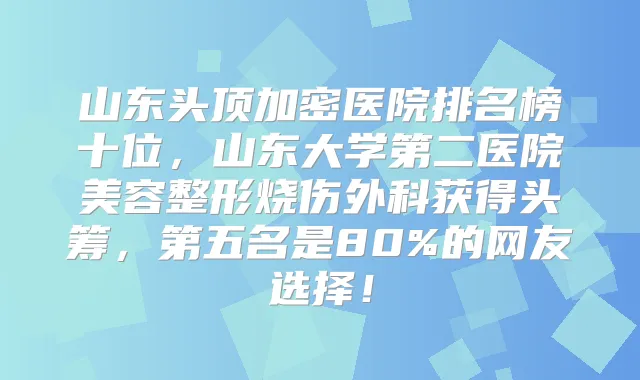 山东头顶加密医院排名榜十位，山东大学第二医院美容整形烧伤外科获得头筹，第五名是80%的网友选择！
