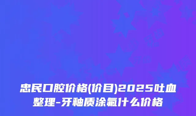 忠民口腔价格(价目)2025吐血整理-牙釉质涂氟什么价格