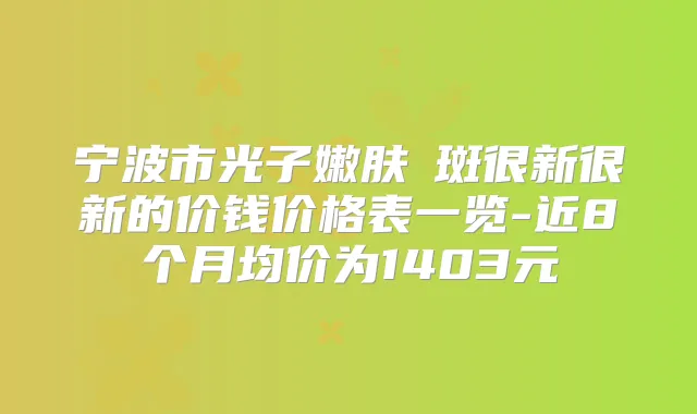 宁波市光子嫩肤袪斑很新很新的价钱价格表一览-近8个月均价为1403元
