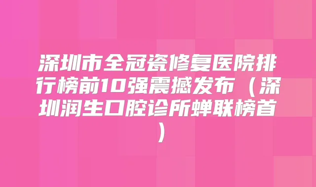 深圳市全冠瓷修复医院排行榜前10强震撼发布(深圳润生口腔诊所蝉联榜首)