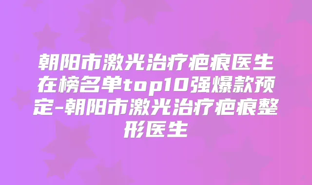 朝阳市激光疤痕医生在榜名单top10强爆款预定-朝阳市激光疤痕整形医生