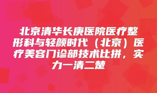 北京清华长庚医院医疗整形科与轻颜时代(北京)医疗美容门诊部技术比拼,实力一清二楚