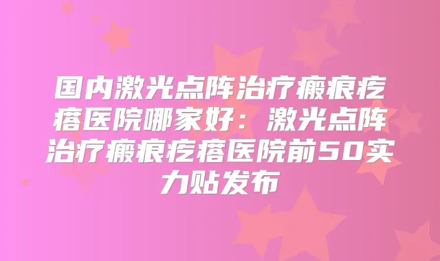 国内激光点阵瘢痕疙瘩医院哪家好：激光点阵瘢痕疙瘩医院前50实力贴发布
