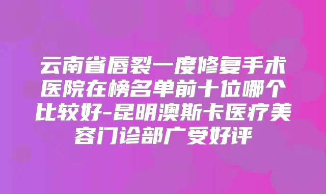 云南省唇裂一度修复手术医院在榜名单前十位哪个比较好-昆明澳斯卡医疗美容门诊部广受好评