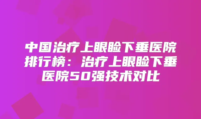 中国上眼睑下垂医院排行榜:上眼睑下垂医院50强技术对比