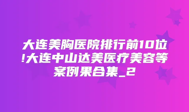 大连美胸医院排行前10位!大连中山达美医疗美容等案例果合集_2