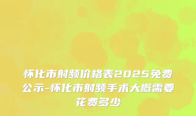 怀化市射频价格表2025免费公示-怀化市射频手术大概需要花费多少