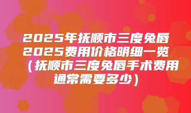 2025年抚顺市三度兔唇2025费用价格明细一览（抚顺市三度兔唇手术费用通常需要多少）