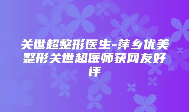 关世超整形医生-萍乡优美整形关世超医师获网友好评