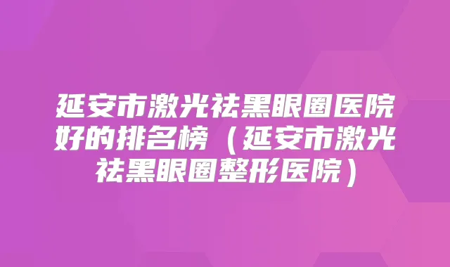 延安市激光祛黑眼圈医院好的排名榜（延安市激光祛黑眼圈整形医院）