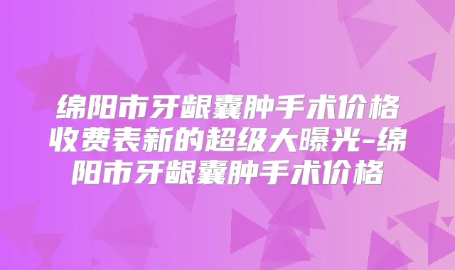 绵阳市牙龈囊肿手术价格收费表新的超级大曝光-绵阳市牙龈囊肿手术价格