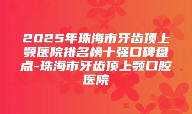 2025年珠海市牙齿顶上颚医院排名榜十强口碑盘点-珠海市牙齿顶上颚口腔医院