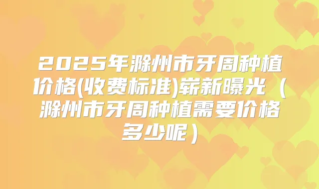 2025年滁州市牙周种植价格(收费标准)崭新曝光(滁州市牙周种植需要价格多少呢)