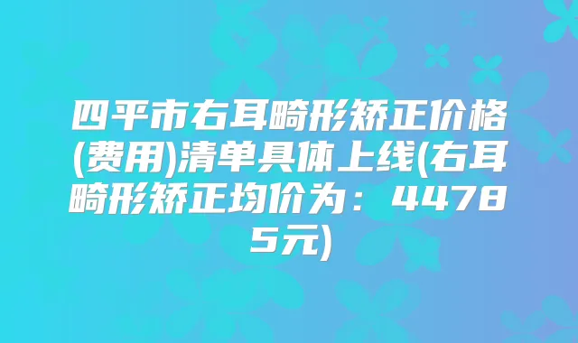 四平市右耳畸形矫正价格(费用)清单具体上线(右耳畸形矫正均价为:44785元)