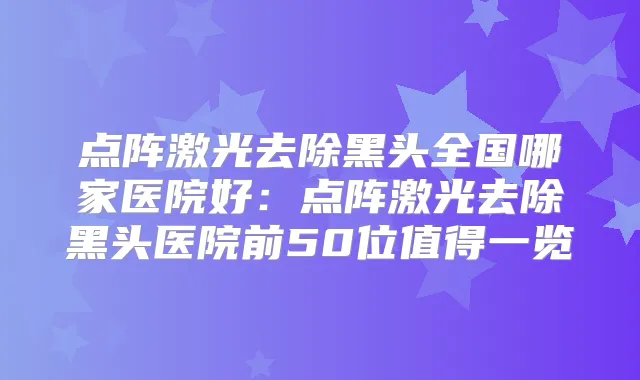 点阵激光去除黑头全国哪家医院好:点阵激光去除黑头医院前50位值得一览
