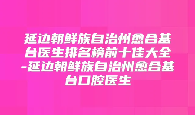 延边朝鲜族自治州愈合基台医生排名榜前十佳大全-延边朝鲜族自治州愈合基台口腔医生