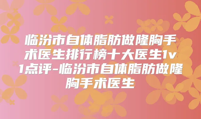 临汾市自体脂肪做隆胸手术医生排行榜十大医生1v1点评-临汾市自体脂肪做隆胸手术医生