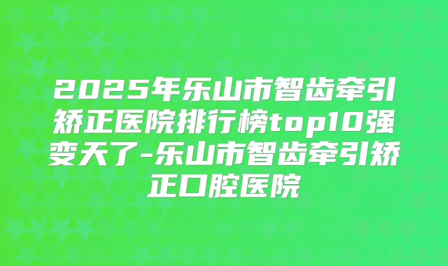 2025年乐山市智齿牵引矫正医院排行榜top10强变天了-乐山市智齿牵引矫正口腔医院