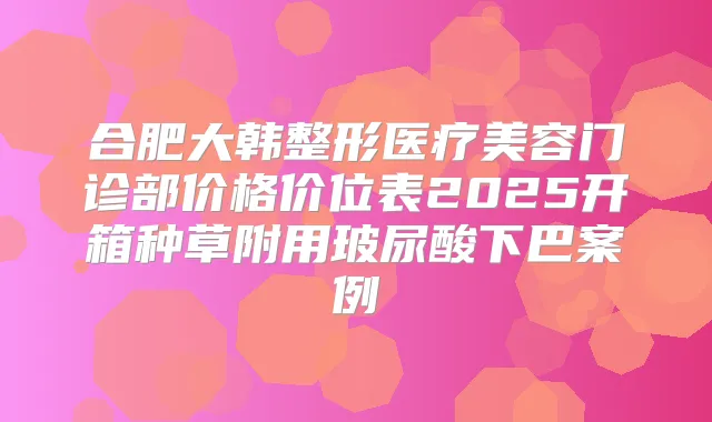 合肥大韩整形医疗美容门诊部价格价位表2025开箱种草附用玻尿酸下巴案例