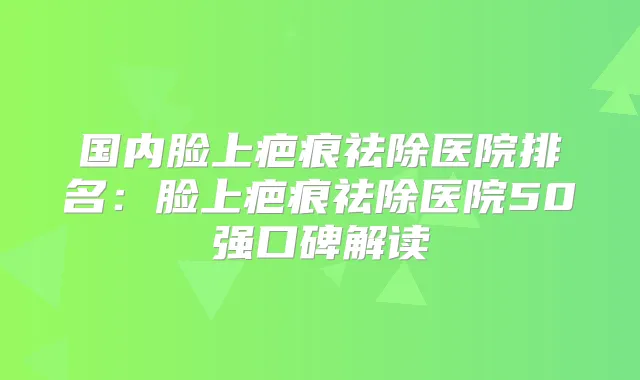 国内脸上疤痕祛除医院排名：脸上疤痕祛除医院50强口碑解读