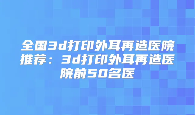 全国3d打印外耳再造医院推荐：3d打印外耳再造医院前50名医