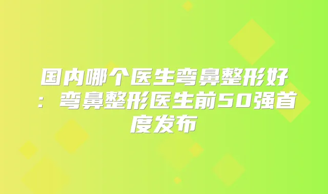 国内哪个医生弯鼻整形好:弯鼻整形医生前50强首度发布
