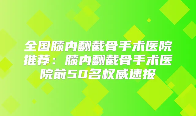 全国膝内翻截骨手术医院推荐：膝内翻截骨手术医院前50名速报