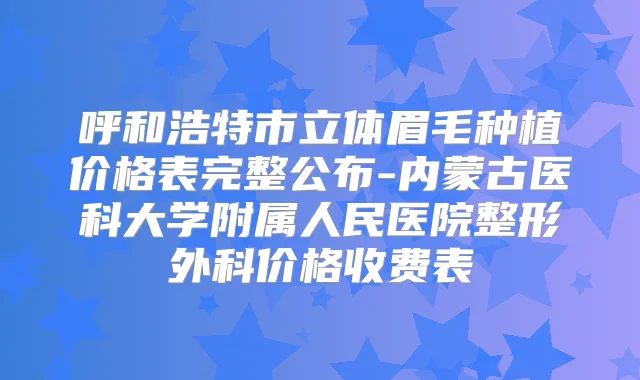 呼和浩特市立体眉毛种植价格表完整公布-内蒙古医科大学附属人民医院整形外科价格收费表