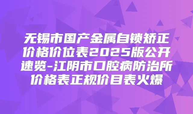 无锡市国产金属自锁矫正价格价位表2025版公开速览-江阴市口腔病防治所价格表正规价目表火爆