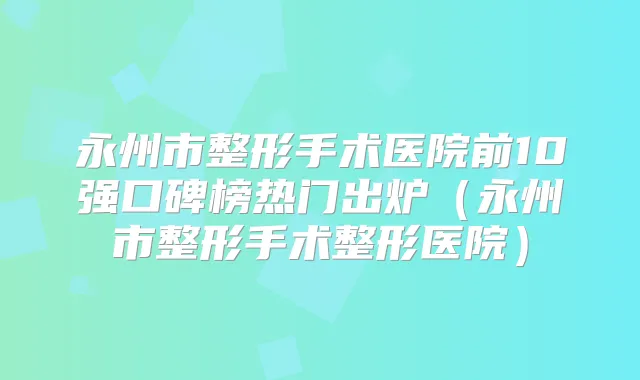 永州市整形手术医院前10强口碑榜热门出炉（永州市整形手术整形医院）