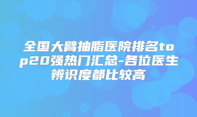 全国大臂抽脂医院排名top20强热门汇总-各位医生辨识度都比较高