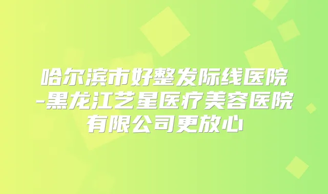 哈尔滨市好整发际线医院-黑龙江艺星医疗美容医院有限公司更放心