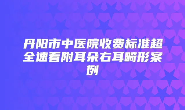 丹阳市中医院收费标准超全速看附耳朵右耳畸形案例