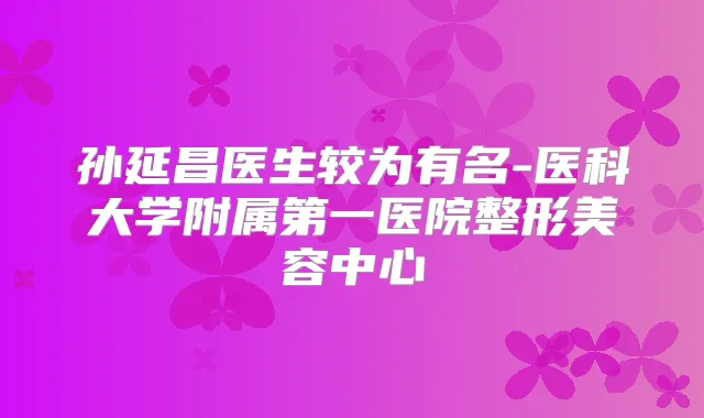 孙延昌医生较为有名-医科大学附属第一医院整形美容中心