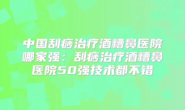 中国刮痧酒糟鼻医院哪家强:刮痧酒糟鼻医院50强技术都不错