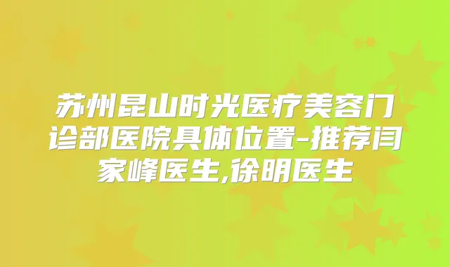 苏州昆山时光医疗美容门诊部医院具体位置-推荐闫家峰医生,徐明医生