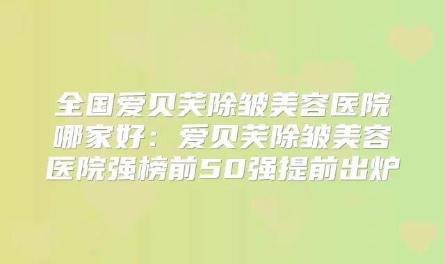 全国爱贝芙除皱美容医院哪家好:爱贝芙除皱美容医院强榜前50强提前出炉